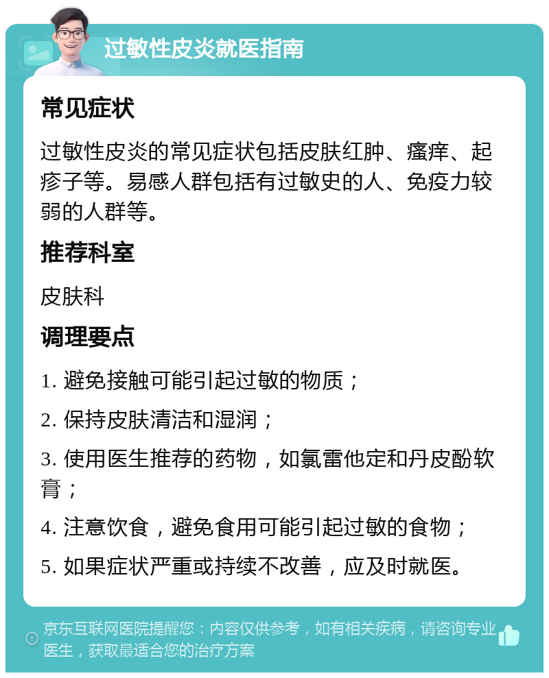 过敏性皮炎就医指南 常见症状 过敏性皮炎的常见症状包括皮肤红肿、瘙痒、起疹子等。易感人群包括有过敏史的人、免疫力较弱的人群等。 推荐科室 皮肤科 调理要点 1. 避免接触可能引起过敏的物质； 2. 保持皮肤清洁和湿润； 3. 使用医生推荐的药物，如氯雷他定和丹皮酚软膏； 4. 注意饮食，避免食用可能引起过敏的食物； 5. 如果症状严重或持续不改善，应及时就医。