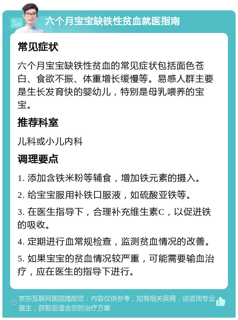 六个月宝宝缺铁性贫血就医指南 常见症状 六个月宝宝缺铁性贫血的常见症状包括面色苍白、食欲不振、体重增长缓慢等。易感人群主要是生长发育快的婴幼儿，特别是母乳喂养的宝宝。 推荐科室 儿科或小儿内科 调理要点 1. 添加含铁米粉等辅食，增加铁元素的摄入。 2. 给宝宝服用补铁口服液，如硫酸亚铁等。 3. 在医生指导下，合理补充维生素C，以促进铁的吸收。 4. 定期进行血常规检查，监测贫血情况的改善。 5. 如果宝宝的贫血情况较严重，可能需要输血治疗，应在医生的指导下进行。