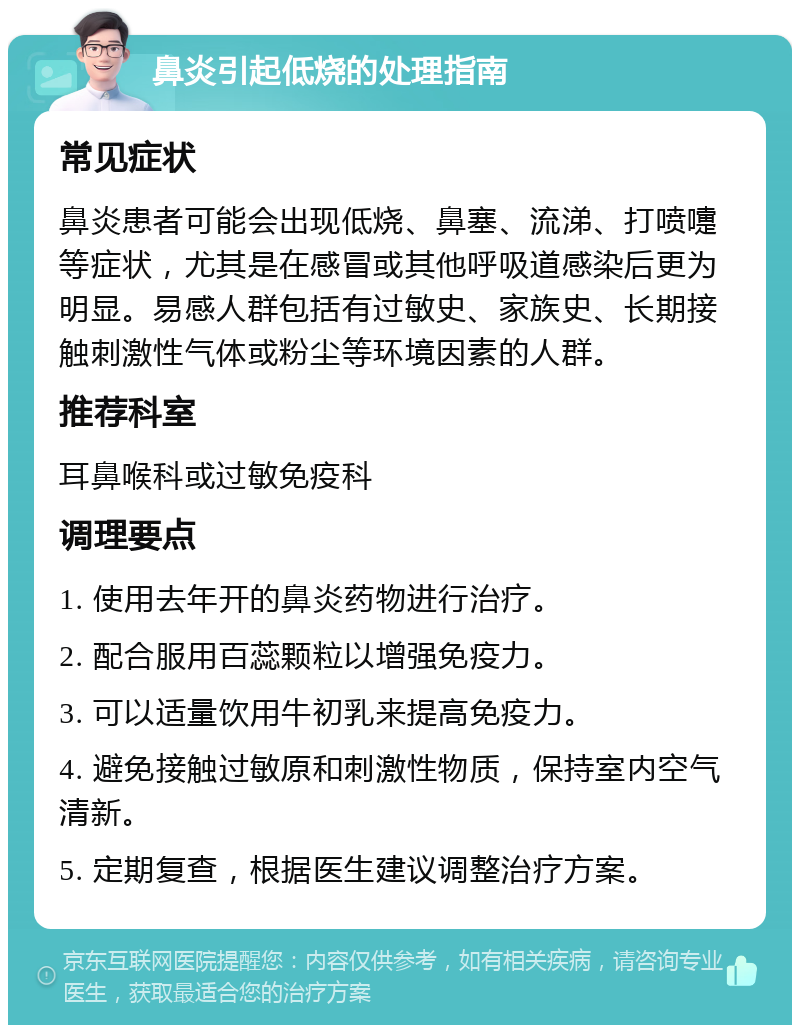 鼻炎引起低烧的处理指南 常见症状 鼻炎患者可能会出现低烧、鼻塞、流涕、打喷嚏等症状，尤其是在感冒或其他呼吸道感染后更为明显。易感人群包括有过敏史、家族史、长期接触刺激性气体或粉尘等环境因素的人群。 推荐科室 耳鼻喉科或过敏免疫科 调理要点 1. 使用去年开的鼻炎药物进行治疗。 2. 配合服用百蕊颗粒以增强免疫力。 3. 可以适量饮用牛初乳来提高免疫力。 4. 避免接触过敏原和刺激性物质，保持室内空气清新。 5. 定期复查，根据医生建议调整治疗方案。