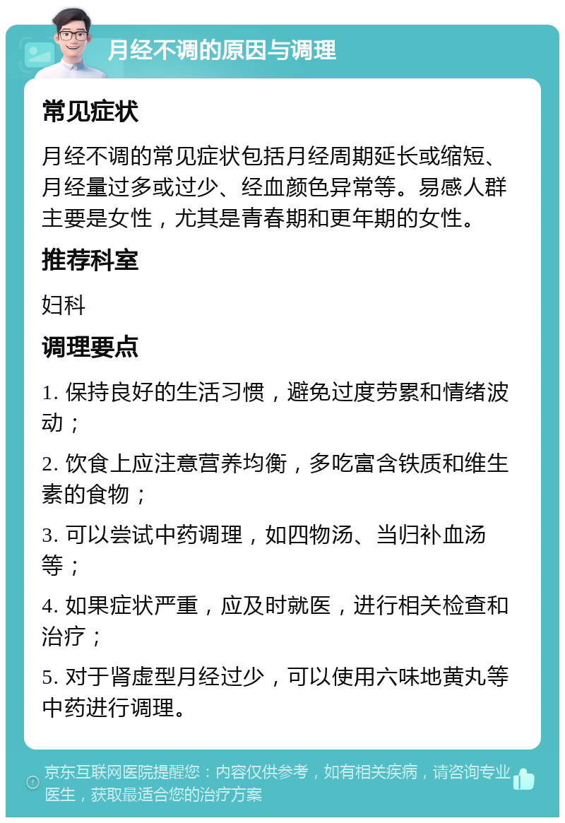 月经不调的原因与调理 常见症状 月经不调的常见症状包括月经周期延长或缩短、月经量过多或过少、经血颜色异常等。易感人群主要是女性，尤其是青春期和更年期的女性。 推荐科室 妇科 调理要点 1. 保持良好的生活习惯，避免过度劳累和情绪波动； 2. 饮食上应注意营养均衡，多吃富含铁质和维生素的食物； 3. 可以尝试中药调理，如四物汤、当归补血汤等； 4. 如果症状严重，应及时就医，进行相关检查和治疗； 5. 对于肾虚型月经过少，可以使用六味地黄丸等中药进行调理。