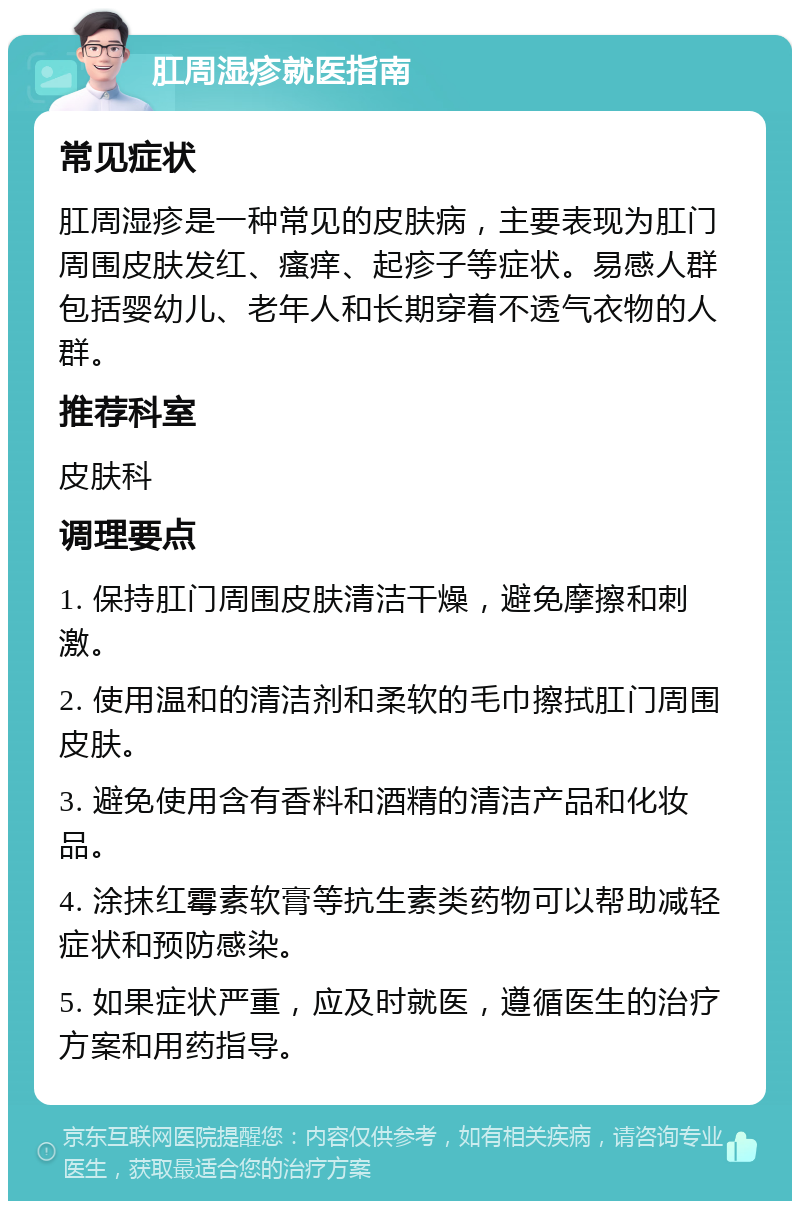 肛周湿疹就医指南 常见症状 肛周湿疹是一种常见的皮肤病，主要表现为肛门周围皮肤发红、瘙痒、起疹子等症状。易感人群包括婴幼儿、老年人和长期穿着不透气衣物的人群。 推荐科室 皮肤科 调理要点 1. 保持肛门周围皮肤清洁干燥，避免摩擦和刺激。 2. 使用温和的清洁剂和柔软的毛巾擦拭肛门周围皮肤。 3. 避免使用含有香料和酒精的清洁产品和化妆品。 4. 涂抹红霉素软膏等抗生素类药物可以帮助减轻症状和预防感染。 5. 如果症状严重，应及时就医，遵循医生的治疗方案和用药指导。