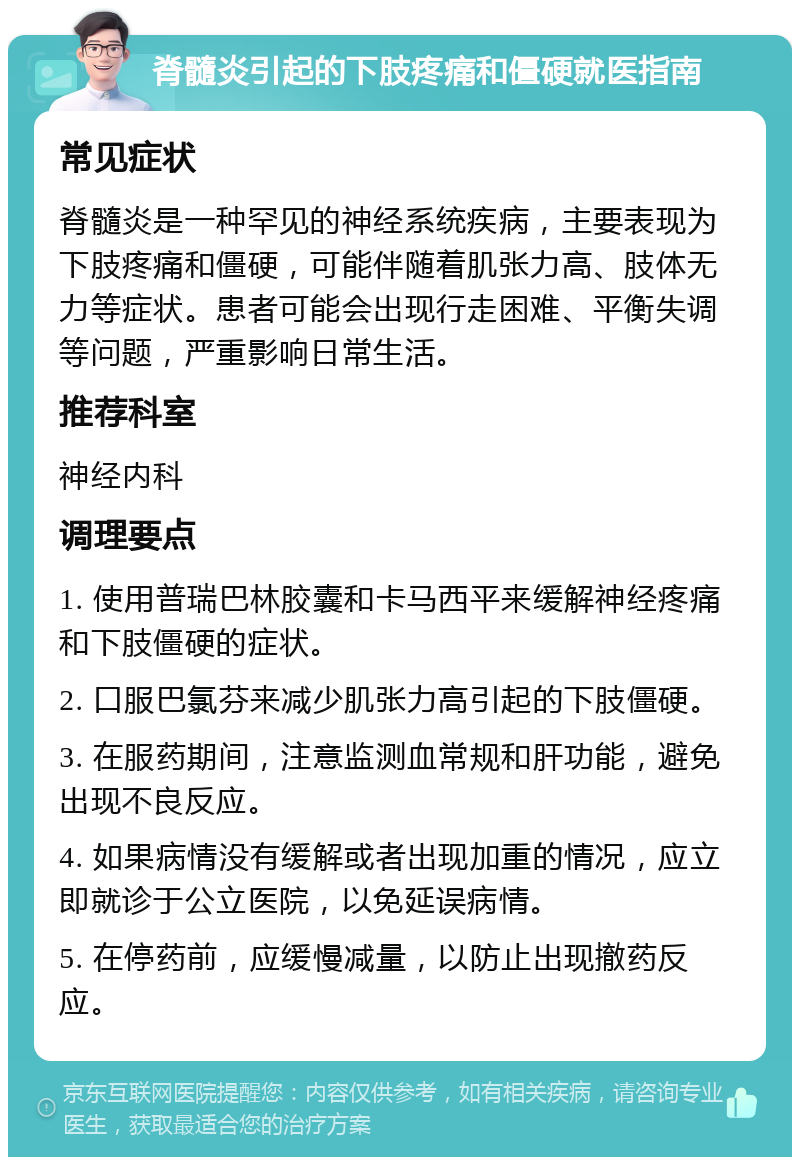 脊髓炎引起的下肢疼痛和僵硬就医指南 常见症状 脊髓炎是一种罕见的神经系统疾病，主要表现为下肢疼痛和僵硬，可能伴随着肌张力高、肢体无力等症状。患者可能会出现行走困难、平衡失调等问题，严重影响日常生活。 推荐科室 神经内科 调理要点 1. 使用普瑞巴林胶囊和卡马西平来缓解神经疼痛和下肢僵硬的症状。 2. 口服巴氯芬来减少肌张力高引起的下肢僵硬。 3. 在服药期间，注意监测血常规和肝功能，避免出现不良反应。 4. 如果病情没有缓解或者出现加重的情况，应立即就诊于公立医院，以免延误病情。 5. 在停药前，应缓慢减量，以防止出现撤药反应。