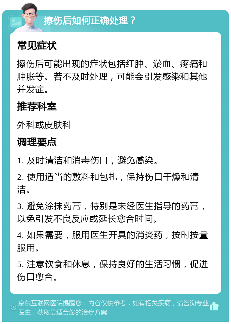 擦伤后如何正确处理？ 常见症状 擦伤后可能出现的症状包括红肿、淤血、疼痛和肿胀等。若不及时处理，可能会引发感染和其他并发症。 推荐科室 外科或皮肤科 调理要点 1. 及时清洁和消毒伤口，避免感染。 2. 使用适当的敷料和包扎，保持伤口干燥和清洁。 3. 避免涂抹药膏，特别是未经医生指导的药膏，以免引发不良反应或延长愈合时间。 4. 如果需要，服用医生开具的消炎药，按时按量服用。 5. 注意饮食和休息，保持良好的生活习惯，促进伤口愈合。