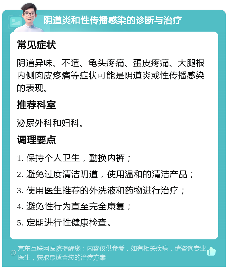 阴道炎和性传播感染的诊断与治疗 常见症状 阴道异味、不适、龟头疼痛、蛋皮疼痛、大腿根内侧肉皮疼痛等症状可能是阴道炎或性传播感染的表现。 推荐科室 泌尿外科和妇科。 调理要点 1. 保持个人卫生，勤换内裤； 2. 避免过度清洁阴道，使用温和的清洁产品； 3. 使用医生推荐的外洗液和药物进行治疗； 4. 避免性行为直至完全康复； 5. 定期进行性健康检查。