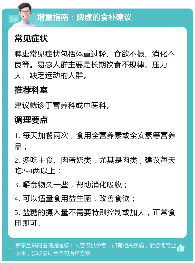 增重指南：脾虚的食补建议 常见症状 脾虚常见症状包括体重过轻、食欲不振、消化不良等。易感人群主要是长期饮食不规律、压力大、缺乏运动的人群。 推荐科室 建议就诊于营养科或中医科。 调理要点 1. 每天加餐两次，食用全营养素或全安素等营养品； 2. 多吃主食、肉蛋奶类，尤其是肉类，建议每天吃3-4两以上； 3. 嚼食物久一些，帮助消化吸收； 4. 可以适量食用益生菌，改善食欲； 5. 盐糖的摄入量不需要特别控制或加大，正常食用即可。