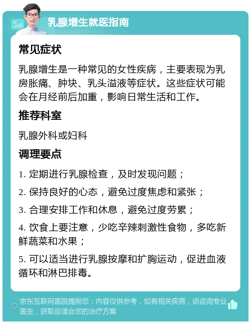 乳腺增生就医指南 常见症状 乳腺增生是一种常见的女性疾病，主要表现为乳房胀痛、肿块、乳头溢液等症状。这些症状可能会在月经前后加重，影响日常生活和工作。 推荐科室 乳腺外科或妇科 调理要点 1. 定期进行乳腺检查，及时发现问题； 2. 保持良好的心态，避免过度焦虑和紧张； 3. 合理安排工作和休息，避免过度劳累； 4. 饮食上要注意，少吃辛辣刺激性食物，多吃新鲜蔬菜和水果； 5. 可以适当进行乳腺按摩和扩胸运动，促进血液循环和淋巴排毒。