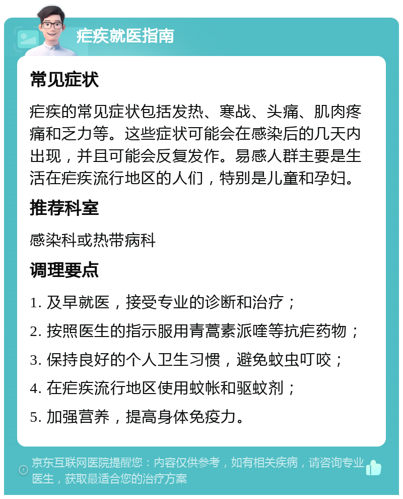 疟疾就医指南 常见症状 疟疾的常见症状包括发热、寒战、头痛、肌肉疼痛和乏力等。这些症状可能会在感染后的几天内出现，并且可能会反复发作。易感人群主要是生活在疟疾流行地区的人们，特别是儿童和孕妇。 推荐科室 感染科或热带病科 调理要点 1. 及早就医，接受专业的诊断和治疗； 2. 按照医生的指示服用青蒿素派喹等抗疟药物； 3. 保持良好的个人卫生习惯，避免蚊虫叮咬； 4. 在疟疾流行地区使用蚊帐和驱蚊剂； 5. 加强营养，提高身体免疫力。