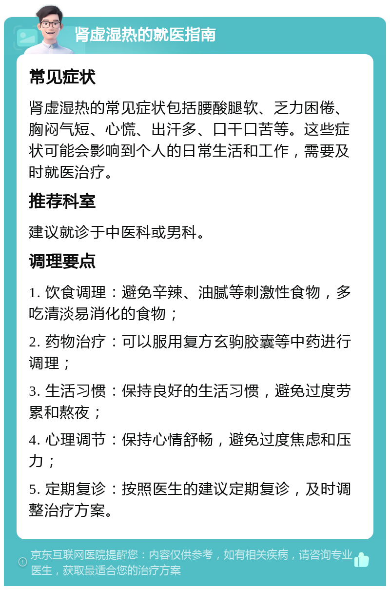 肾虚湿热的就医指南 常见症状 肾虚湿热的常见症状包括腰酸腿软、乏力困倦、胸闷气短、心慌、出汗多、口干口苦等。这些症状可能会影响到个人的日常生活和工作，需要及时就医治疗。 推荐科室 建议就诊于中医科或男科。 调理要点 1. 饮食调理：避免辛辣、油腻等刺激性食物，多吃清淡易消化的食物； 2. 药物治疗：可以服用复方玄驹胶囊等中药进行调理； 3. 生活习惯：保持良好的生活习惯，避免过度劳累和熬夜； 4. 心理调节：保持心情舒畅，避免过度焦虑和压力； 5. 定期复诊：按照医生的建议定期复诊，及时调整治疗方案。