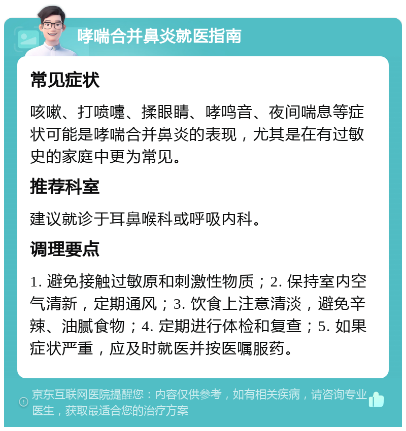 哮喘合并鼻炎就医指南 常见症状 咳嗽、打喷嚏、揉眼睛、哮鸣音、夜间喘息等症状可能是哮喘合并鼻炎的表现，尤其是在有过敏史的家庭中更为常见。 推荐科室 建议就诊于耳鼻喉科或呼吸内科。 调理要点 1. 避免接触过敏原和刺激性物质；2. 保持室内空气清新，定期通风；3. 饮食上注意清淡，避免辛辣、油腻食物；4. 定期进行体检和复查；5. 如果症状严重，应及时就医并按医嘱服药。