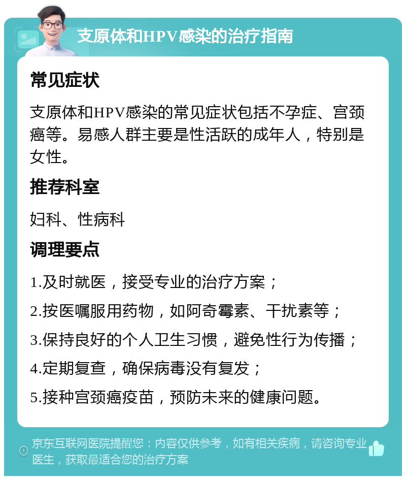 支原体和HPV感染的治疗指南 常见症状 支原体和HPV感染的常见症状包括不孕症、宫颈癌等。易感人群主要是性活跃的成年人，特别是女性。 推荐科室 妇科、性病科 调理要点 1.及时就医，接受专业的治疗方案； 2.按医嘱服用药物，如阿奇霉素、干扰素等； 3.保持良好的个人卫生习惯，避免性行为传播； 4.定期复查，确保病毒没有复发； 5.接种宫颈癌疫苗，预防未来的健康问题。