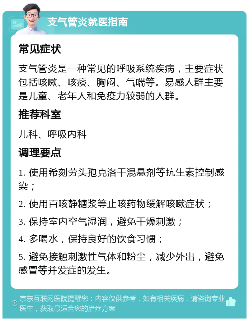 支气管炎就医指南 常见症状 支气管炎是一种常见的呼吸系统疾病，主要症状包括咳嗽、咳痰、胸闷、气喘等。易感人群主要是儿童、老年人和免疫力较弱的人群。 推荐科室 儿科、呼吸内科 调理要点 1. 使用希刻劳头孢克洛干混悬剂等抗生素控制感染； 2. 使用百咳静糖浆等止咳药物缓解咳嗽症状； 3. 保持室内空气湿润，避免干燥刺激； 4. 多喝水，保持良好的饮食习惯； 5. 避免接触刺激性气体和粉尘，减少外出，避免感冒等并发症的发生。