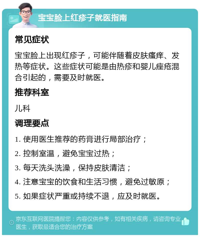 宝宝脸上红疹子就医指南 常见症状 宝宝脸上出现红疹子，可能伴随着皮肤瘙痒、发热等症状。这些症状可能是由热疹和婴儿痤疮混合引起的，需要及时就医。 推荐科室 儿科 调理要点 1. 使用医生推荐的药膏进行局部治疗； 2. 控制室温，避免宝宝过热； 3. 每天洗头洗澡，保持皮肤清洁； 4. 注意宝宝的饮食和生活习惯，避免过敏原； 5. 如果症状严重或持续不退，应及时就医。