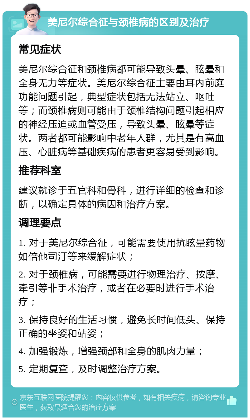 美尼尔综合征与颈椎病的区别及治疗 常见症状 美尼尔综合征和颈椎病都可能导致头晕、眩晕和全身无力等症状。美尼尔综合征主要由耳内前庭功能问题引起，典型症状包括无法站立、呕吐等；而颈椎病则可能由于颈椎结构问题引起相应的神经压迫或血管受压，导致头晕、眩晕等症状。两者都可能影响中老年人群，尤其是有高血压、心脏病等基础疾病的患者更容易受到影响。 推荐科室 建议就诊于五官科和骨科，进行详细的检查和诊断，以确定具体的病因和治疗方案。 调理要点 1. 对于美尼尔综合征，可能需要使用抗眩晕药物如倍他司汀等来缓解症状； 2. 对于颈椎病，可能需要进行物理治疗、按摩、牵引等非手术治疗，或者在必要时进行手术治疗； 3. 保持良好的生活习惯，避免长时间低头、保持正确的坐姿和站姿； 4. 加强锻炼，增强颈部和全身的肌肉力量； 5. 定期复查，及时调整治疗方案。