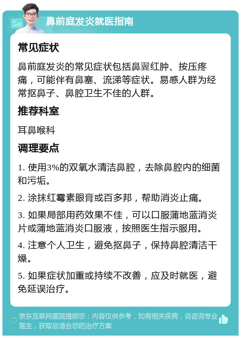 鼻前庭发炎就医指南 常见症状 鼻前庭发炎的常见症状包括鼻翼红肿、按压疼痛，可能伴有鼻塞、流涕等症状。易感人群为经常抠鼻子、鼻腔卫生不佳的人群。 推荐科室 耳鼻喉科 调理要点 1. 使用3%的双氧水清洁鼻腔，去除鼻腔内的细菌和污垢。 2. 涂抹红霉素眼膏或百多邦，帮助消炎止痛。 3. 如果局部用药效果不佳，可以口服蒲地蓝消炎片或蒲地蓝消炎口服液，按照医生指示服用。 4. 注意个人卫生，避免抠鼻子，保持鼻腔清洁干燥。 5. 如果症状加重或持续不改善，应及时就医，避免延误治疗。