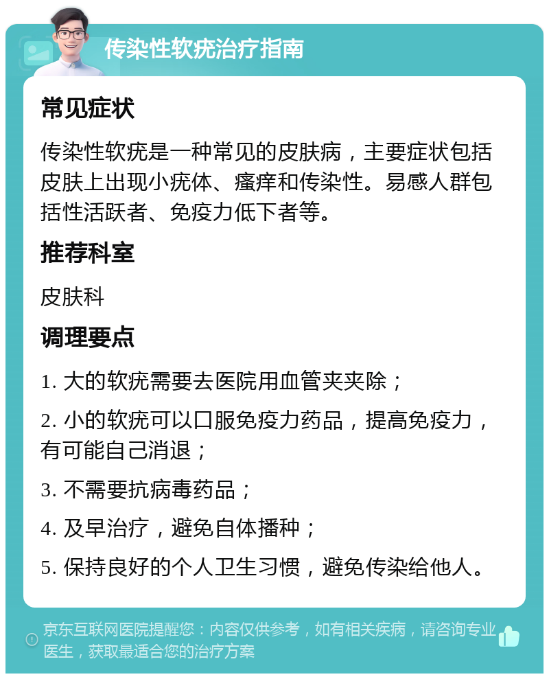 传染性软疣治疗指南 常见症状 传染性软疣是一种常见的皮肤病，主要症状包括皮肤上出现小疣体、瘙痒和传染性。易感人群包括性活跃者、免疫力低下者等。 推荐科室 皮肤科 调理要点 1. 大的软疣需要去医院用血管夹夹除； 2. 小的软疣可以口服免疫力药品，提高免疫力，有可能自己消退； 3. 不需要抗病毒药品； 4. 及早治疗，避免自体播种； 5. 保持良好的个人卫生习惯，避免传染给他人。