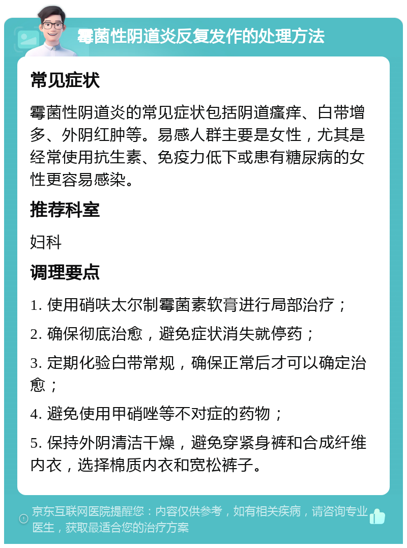 霉菌性阴道炎反复发作的处理方法 常见症状 霉菌性阴道炎的常见症状包括阴道瘙痒、白带增多、外阴红肿等。易感人群主要是女性，尤其是经常使用抗生素、免疫力低下或患有糖尿病的女性更容易感染。 推荐科室 妇科 调理要点 1. 使用硝呋太尔制霉菌素软膏进行局部治疗； 2. 确保彻底治愈，避免症状消失就停药； 3. 定期化验白带常规，确保正常后才可以确定治愈； 4. 避免使用甲硝唑等不对症的药物； 5. 保持外阴清洁干燥，避免穿紧身裤和合成纤维内衣，选择棉质内衣和宽松裤子。