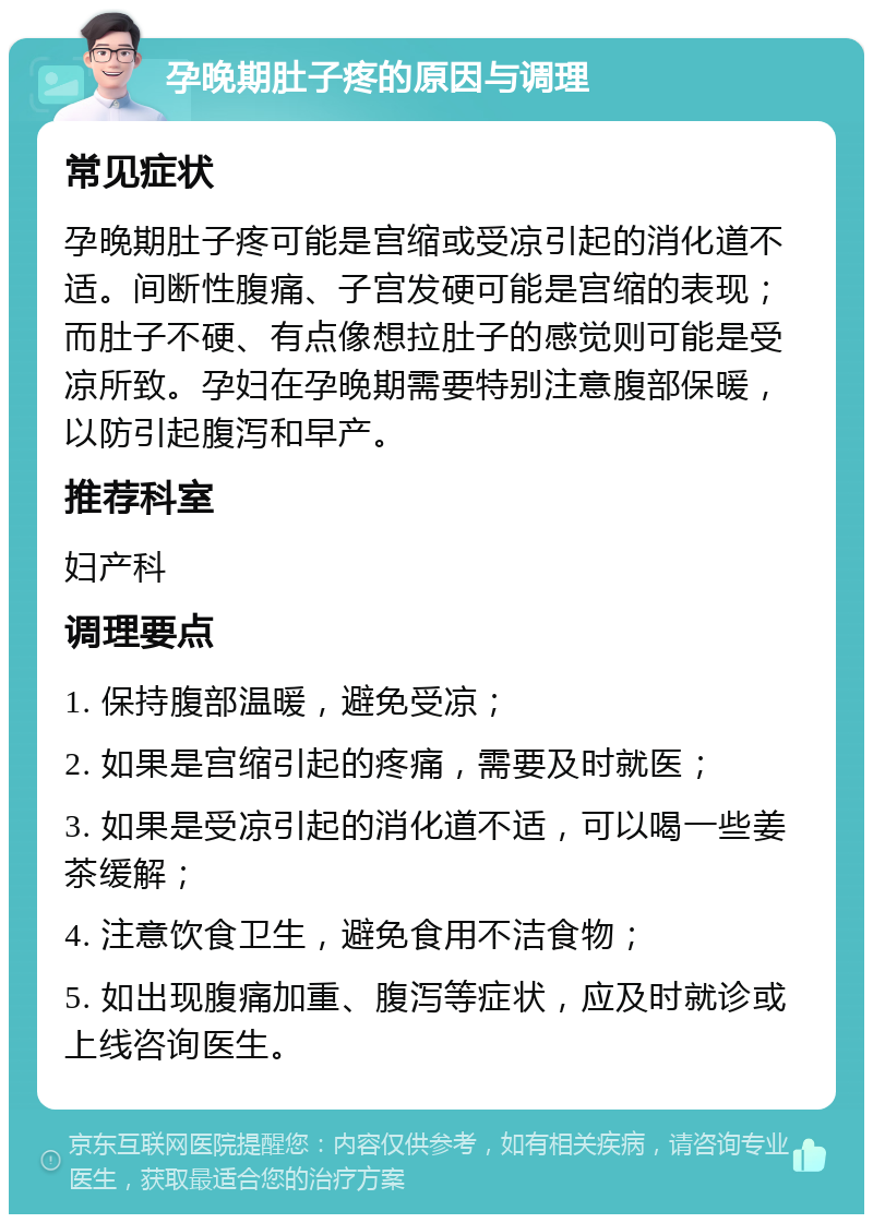 孕晚期肚子疼的原因与调理 常见症状 孕晚期肚子疼可能是宫缩或受凉引起的消化道不适。间断性腹痛、子宫发硬可能是宫缩的表现；而肚子不硬、有点像想拉肚子的感觉则可能是受凉所致。孕妇在孕晚期需要特别注意腹部保暖，以防引起腹泻和早产。 推荐科室 妇产科 调理要点 1. 保持腹部温暖，避免受凉； 2. 如果是宫缩引起的疼痛，需要及时就医； 3. 如果是受凉引起的消化道不适，可以喝一些姜茶缓解； 4. 注意饮食卫生，避免食用不洁食物； 5. 如出现腹痛加重、腹泻等症状，应及时就诊或上线咨询医生。