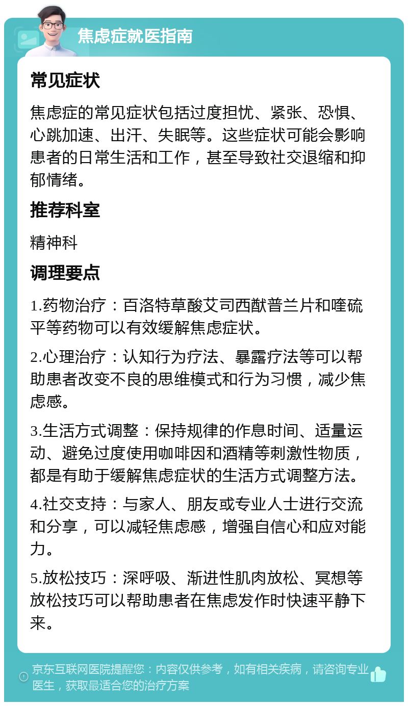 焦虑症就医指南 常见症状 焦虑症的常见症状包括过度担忧、紧张、恐惧、心跳加速、出汗、失眠等。这些症状可能会影响患者的日常生活和工作，甚至导致社交退缩和抑郁情绪。 推荐科室 精神科 调理要点 1.药物治疗：百洛特草酸艾司西猷普兰片和喹硫平等药物可以有效缓解焦虑症状。 2.心理治疗：认知行为疗法、暴露疗法等可以帮助患者改变不良的思维模式和行为习惯，减少焦虑感。 3.生活方式调整：保持规律的作息时间、适量运动、避免过度使用咖啡因和酒精等刺激性物质，都是有助于缓解焦虑症状的生活方式调整方法。 4.社交支持：与家人、朋友或专业人士进行交流和分享，可以减轻焦虑感，增强自信心和应对能力。 5.放松技巧：深呼吸、渐进性肌肉放松、冥想等放松技巧可以帮助患者在焦虑发作时快速平静下来。