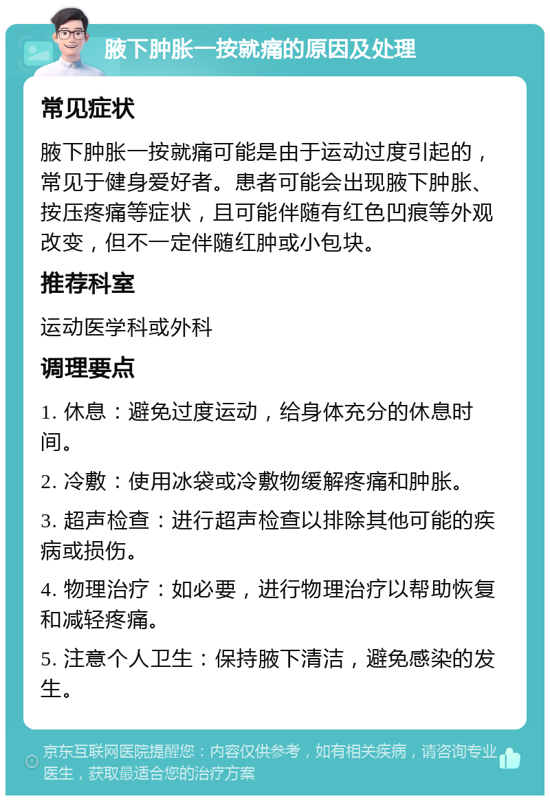 腋下肿胀一按就痛的原因及处理 常见症状 腋下肿胀一按就痛可能是由于运动过度引起的，常见于健身爱好者。患者可能会出现腋下肿胀、按压疼痛等症状，且可能伴随有红色凹痕等外观改变，但不一定伴随红肿或小包块。 推荐科室 运动医学科或外科 调理要点 1. 休息：避免过度运动，给身体充分的休息时间。 2. 冷敷：使用冰袋或冷敷物缓解疼痛和肿胀。 3. 超声检查：进行超声检查以排除其他可能的疾病或损伤。 4. 物理治疗：如必要，进行物理治疗以帮助恢复和减轻疼痛。 5. 注意个人卫生：保持腋下清洁，避免感染的发生。