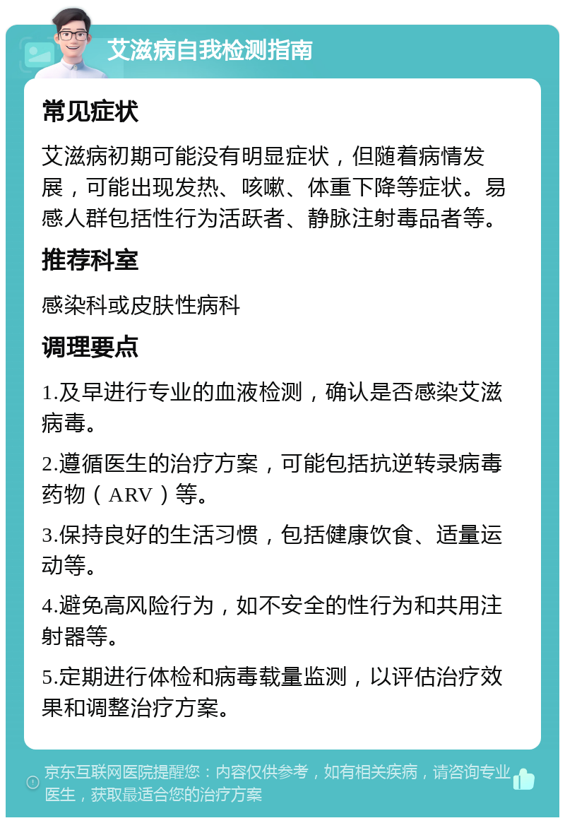 艾滋病自我检测指南 常见症状 艾滋病初期可能没有明显症状，但随着病情发展，可能出现发热、咳嗽、体重下降等症状。易感人群包括性行为活跃者、静脉注射毒品者等。 推荐科室 感染科或皮肤性病科 调理要点 1.及早进行专业的血液检测，确认是否感染艾滋病毒。 2.遵循医生的治疗方案，可能包括抗逆转录病毒药物（ARV）等。 3.保持良好的生活习惯，包括健康饮食、适量运动等。 4.避免高风险行为，如不安全的性行为和共用注射器等。 5.定期进行体检和病毒载量监测，以评估治疗效果和调整治疗方案。