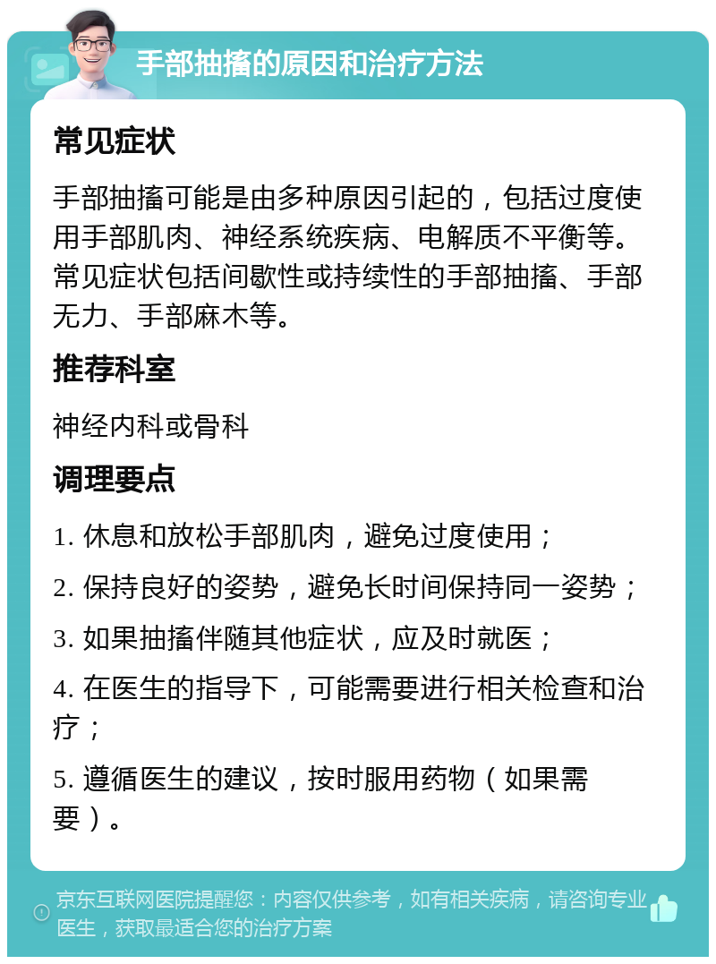 手部抽搐的原因和治疗方法 常见症状 手部抽搐可能是由多种原因引起的，包括过度使用手部肌肉、神经系统疾病、电解质不平衡等。常见症状包括间歇性或持续性的手部抽搐、手部无力、手部麻木等。 推荐科室 神经内科或骨科 调理要点 1. 休息和放松手部肌肉，避免过度使用； 2. 保持良好的姿势，避免长时间保持同一姿势； 3. 如果抽搐伴随其他症状，应及时就医； 4. 在医生的指导下，可能需要进行相关检查和治疗； 5. 遵循医生的建议，按时服用药物（如果需要）。