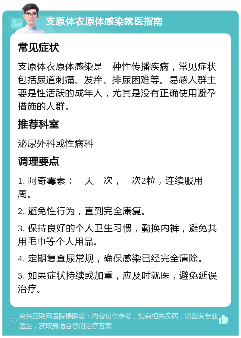 支原体衣原体感染就医指南 常见症状 支原体衣原体感染是一种性传播疾病，常见症状包括尿道刺痛、发痒、排尿困难等。易感人群主要是性活跃的成年人，尤其是没有正确使用避孕措施的人群。 推荐科室 泌尿外科或性病科 调理要点 1. 阿奇霉素：一天一次，一次2粒，连续服用一周。 2. 避免性行为，直到完全康复。 3. 保持良好的个人卫生习惯，勤换内裤，避免共用毛巾等个人用品。 4. 定期复查尿常规，确保感染已经完全清除。 5. 如果症状持续或加重，应及时就医，避免延误治疗。