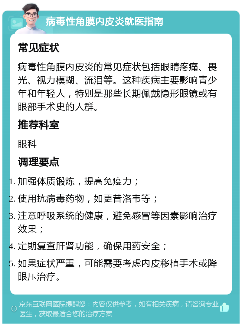 病毒性角膜内皮炎就医指南 常见症状 病毒性角膜内皮炎的常见症状包括眼睛疼痛、畏光、视力模糊、流泪等。这种疾病主要影响青少年和年轻人，特别是那些长期佩戴隐形眼镜或有眼部手术史的人群。 推荐科室 眼科 调理要点 加强体质锻炼，提高免疫力； 使用抗病毒药物，如更昔洛韦等； 注意呼吸系统的健康，避免感冒等因素影响治疗效果； 定期复查肝肾功能，确保用药安全； 如果症状严重，可能需要考虑内皮移植手术或降眼压治疗。