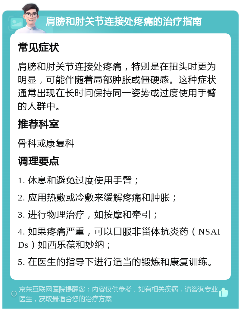 肩膀和肘关节连接处疼痛的治疗指南 常见症状 肩膀和肘关节连接处疼痛，特别是在扭头时更为明显，可能伴随着局部肿胀或僵硬感。这种症状通常出现在长时间保持同一姿势或过度使用手臂的人群中。 推荐科室 骨科或康复科 调理要点 1. 休息和避免过度使用手臂； 2. 应用热敷或冷敷来缓解疼痛和肿胀； 3. 进行物理治疗，如按摩和牵引； 4. 如果疼痛严重，可以口服非甾体抗炎药（NSAIDs）如西乐葆和妙纳； 5. 在医生的指导下进行适当的锻炼和康复训练。