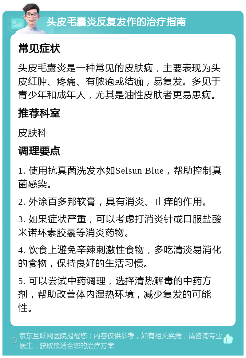 头皮毛囊炎反复发作的治疗指南 常见症状 头皮毛囊炎是一种常见的皮肤病，主要表现为头皮红肿、疼痛、有脓疱或结痂，易复发。多见于青少年和成年人，尤其是油性皮肤者更易患病。 推荐科室 皮肤科 调理要点 1. 使用抗真菌洗发水如Selsun Blue，帮助控制真菌感染。 2. 外涂百多邦软膏，具有消炎、止痒的作用。 3. 如果症状严重，可以考虑打消炎针或口服盐酸米诺环素胶囊等消炎药物。 4. 饮食上避免辛辣刺激性食物，多吃清淡易消化的食物，保持良好的生活习惯。 5. 可以尝试中药调理，选择清热解毒的中药方剂，帮助改善体内湿热环境，减少复发的可能性。