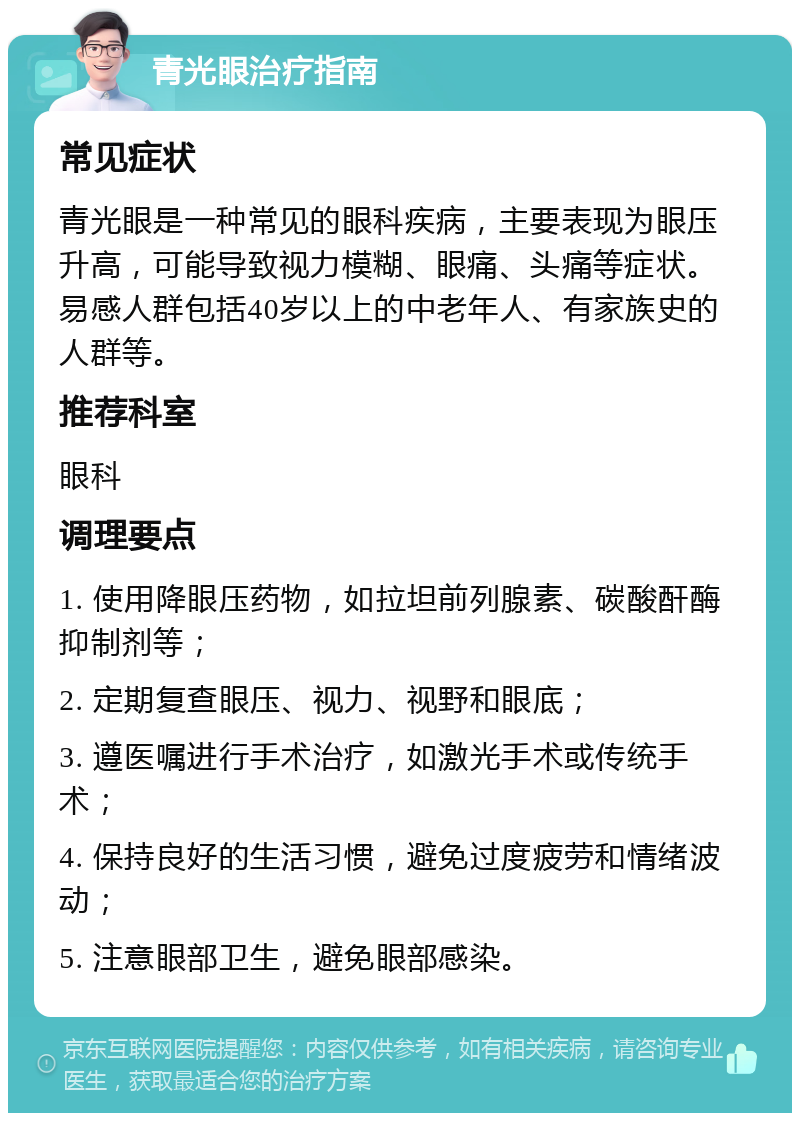 青光眼治疗指南 常见症状 青光眼是一种常见的眼科疾病，主要表现为眼压升高，可能导致视力模糊、眼痛、头痛等症状。易感人群包括40岁以上的中老年人、有家族史的人群等。 推荐科室 眼科 调理要点 1. 使用降眼压药物，如拉坦前列腺素、碳酸酐酶抑制剂等； 2. 定期复查眼压、视力、视野和眼底； 3. 遵医嘱进行手术治疗，如激光手术或传统手术； 4. 保持良好的生活习惯，避免过度疲劳和情绪波动； 5. 注意眼部卫生，避免眼部感染。