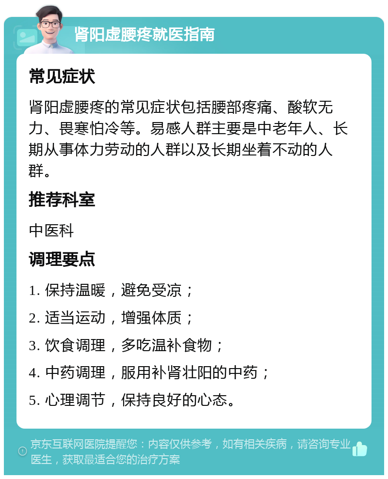 肾阳虚腰疼就医指南 常见症状 肾阳虚腰疼的常见症状包括腰部疼痛、酸软无力、畏寒怕冷等。易感人群主要是中老年人、长期从事体力劳动的人群以及长期坐着不动的人群。 推荐科室 中医科 调理要点 1. 保持温暖，避免受凉； 2. 适当运动，增强体质； 3. 饮食调理，多吃温补食物； 4. 中药调理，服用补肾壮阳的中药； 5. 心理调节，保持良好的心态。