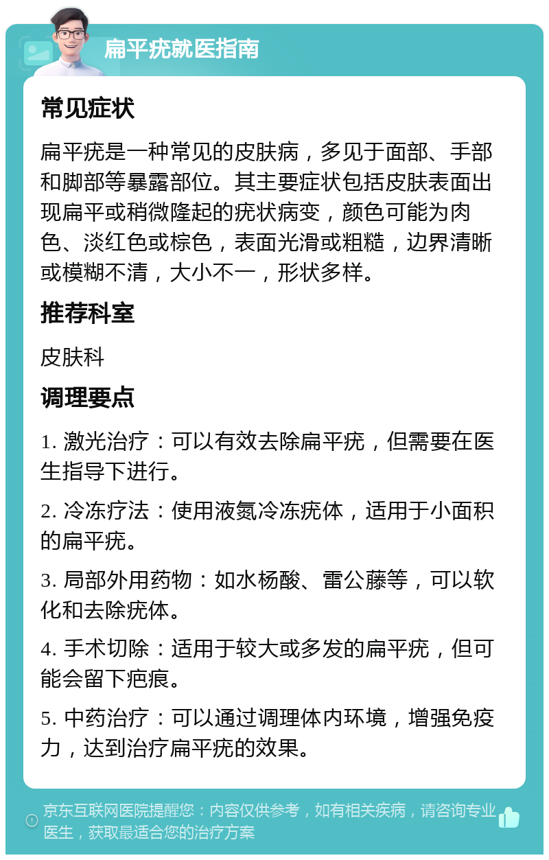 扁平疣就医指南 常见症状 扁平疣是一种常见的皮肤病，多见于面部、手部和脚部等暴露部位。其主要症状包括皮肤表面出现扁平或稍微隆起的疣状病变，颜色可能为肉色、淡红色或棕色，表面光滑或粗糙，边界清晰或模糊不清，大小不一，形状多样。 推荐科室 皮肤科 调理要点 1. 激光治疗：可以有效去除扁平疣，但需要在医生指导下进行。 2. 冷冻疗法：使用液氮冷冻疣体，适用于小面积的扁平疣。 3. 局部外用药物：如水杨酸、雷公藤等，可以软化和去除疣体。 4. 手术切除：适用于较大或多发的扁平疣，但可能会留下疤痕。 5. 中药治疗：可以通过调理体内环境，增强免疫力，达到治疗扁平疣的效果。