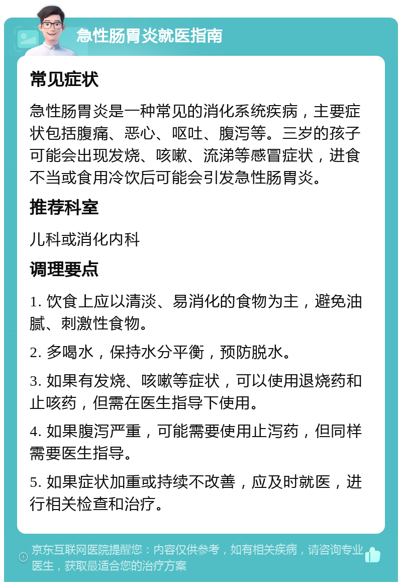 急性肠胃炎就医指南 常见症状 急性肠胃炎是一种常见的消化系统疾病，主要症状包括腹痛、恶心、呕吐、腹泻等。三岁的孩子可能会出现发烧、咳嗽、流涕等感冒症状，进食不当或食用冷饮后可能会引发急性肠胃炎。 推荐科室 儿科或消化内科 调理要点 1. 饮食上应以清淡、易消化的食物为主，避免油腻、刺激性食物。 2. 多喝水，保持水分平衡，预防脱水。 3. 如果有发烧、咳嗽等症状，可以使用退烧药和止咳药，但需在医生指导下使用。 4. 如果腹泻严重，可能需要使用止泻药，但同样需要医生指导。 5. 如果症状加重或持续不改善，应及时就医，进行相关检查和治疗。