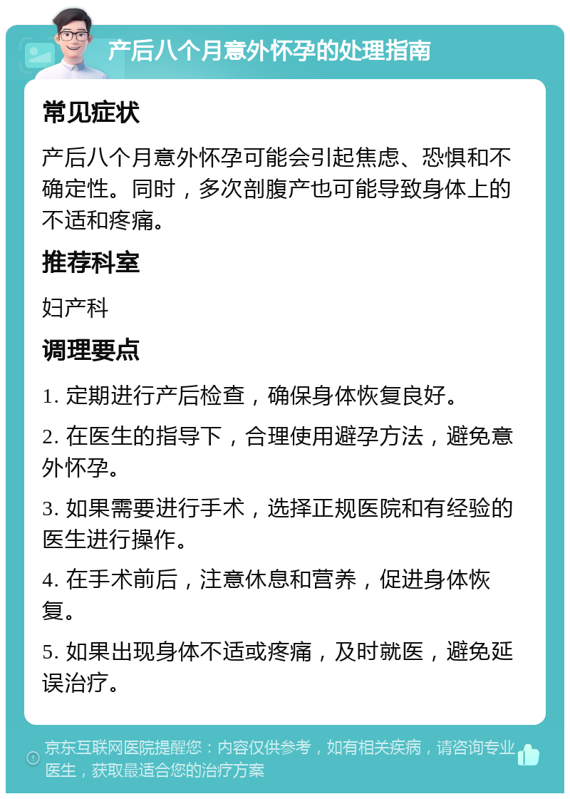 产后八个月意外怀孕的处理指南 常见症状 产后八个月意外怀孕可能会引起焦虑、恐惧和不确定性。同时，多次剖腹产也可能导致身体上的不适和疼痛。 推荐科室 妇产科 调理要点 1. 定期进行产后检查，确保身体恢复良好。 2. 在医生的指导下，合理使用避孕方法，避免意外怀孕。 3. 如果需要进行手术，选择正规医院和有经验的医生进行操作。 4. 在手术前后，注意休息和营养，促进身体恢复。 5. 如果出现身体不适或疼痛，及时就医，避免延误治疗。