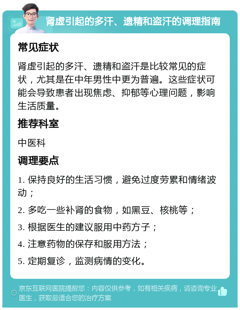 肾虚引起的多汗、遗精和盗汗的调理指南 常见症状 肾虚引起的多汗、遗精和盗汗是比较常见的症状，尤其是在中年男性中更为普遍。这些症状可能会导致患者出现焦虑、抑郁等心理问题，影响生活质量。 推荐科室 中医科 调理要点 1. 保持良好的生活习惯，避免过度劳累和情绪波动； 2. 多吃一些补肾的食物，如黑豆、核桃等； 3. 根据医生的建议服用中药方子； 4. 注意药物的保存和服用方法； 5. 定期复诊，监测病情的变化。