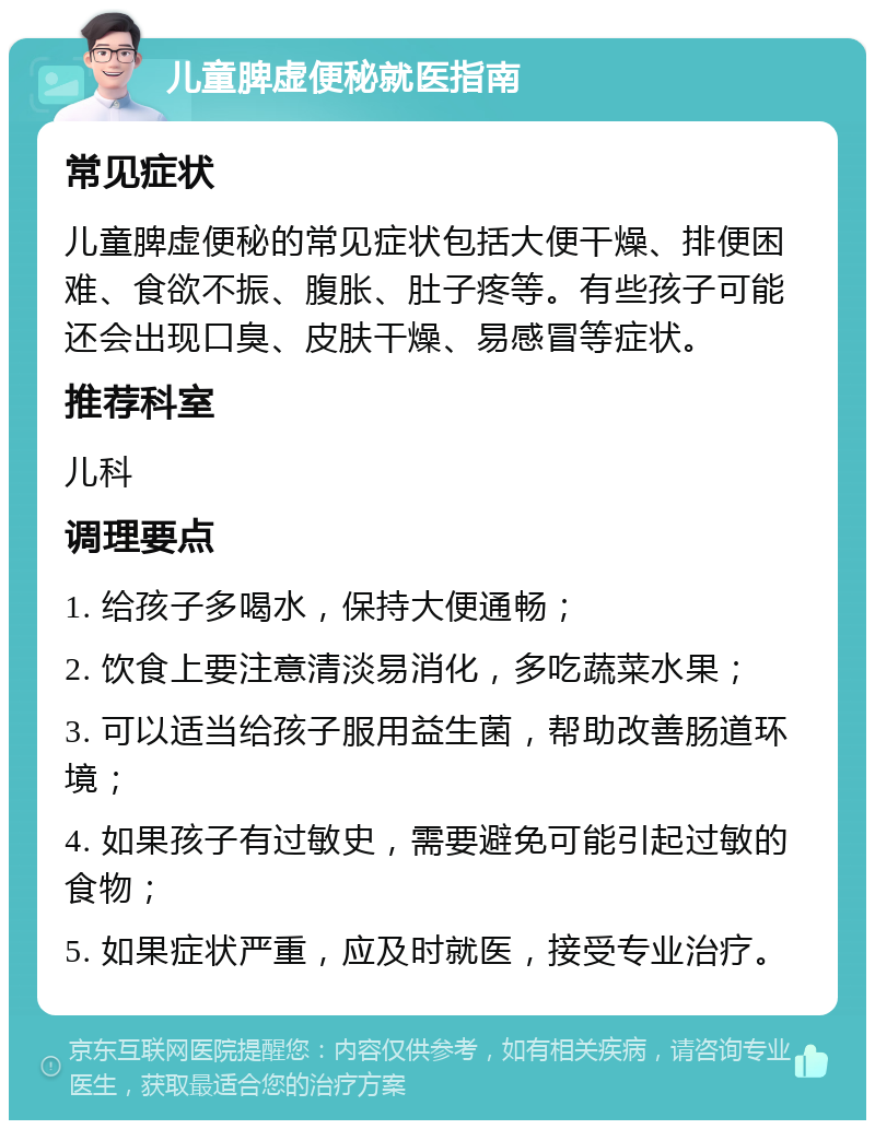 儿童脾虚便秘就医指南 常见症状 儿童脾虚便秘的常见症状包括大便干燥、排便困难、食欲不振、腹胀、肚子疼等。有些孩子可能还会出现口臭、皮肤干燥、易感冒等症状。 推荐科室 儿科 调理要点 1. 给孩子多喝水，保持大便通畅； 2. 饮食上要注意清淡易消化，多吃蔬菜水果； 3. 可以适当给孩子服用益生菌，帮助改善肠道环境； 4. 如果孩子有过敏史，需要避免可能引起过敏的食物； 5. 如果症状严重，应及时就医，接受专业治疗。