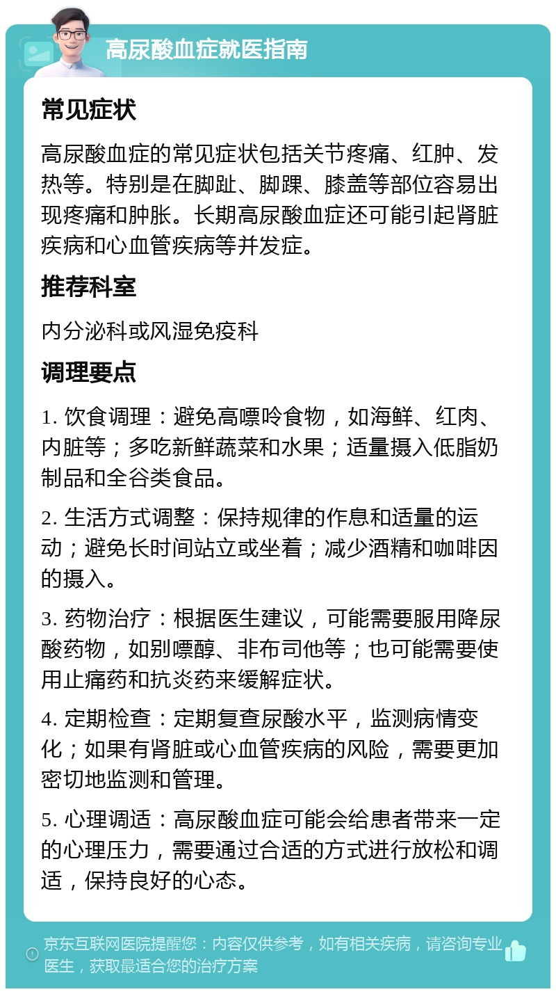 高尿酸血症就医指南 常见症状 高尿酸血症的常见症状包括关节疼痛、红肿、发热等。特别是在脚趾、脚踝、膝盖等部位容易出现疼痛和肿胀。长期高尿酸血症还可能引起肾脏疾病和心血管疾病等并发症。 推荐科室 内分泌科或风湿免疫科 调理要点 1. 饮食调理：避免高嘌呤食物，如海鲜、红肉、内脏等；多吃新鲜蔬菜和水果；适量摄入低脂奶制品和全谷类食品。 2. 生活方式调整：保持规律的作息和适量的运动；避免长时间站立或坐着；减少酒精和咖啡因的摄入。 3. 药物治疗：根据医生建议，可能需要服用降尿酸药物，如别嘌醇、非布司他等；也可能需要使用止痛药和抗炎药来缓解症状。 4. 定期检查：定期复查尿酸水平，监测病情变化；如果有肾脏或心血管疾病的风险，需要更加密切地监测和管理。 5. 心理调适：高尿酸血症可能会给患者带来一定的心理压力，需要通过合适的方式进行放松和调适，保持良好的心态。