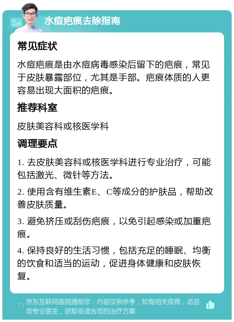 水痘疤痕去除指南 常见症状 水痘疤痕是由水痘病毒感染后留下的疤痕，常见于皮肤暴露部位，尤其是手部。疤痕体质的人更容易出现大面积的疤痕。 推荐科室 皮肤美容科或核医学科 调理要点 1. 去皮肤美容科或核医学科进行专业治疗，可能包括激光、微针等方法。 2. 使用含有维生素E、C等成分的护肤品，帮助改善皮肤质量。 3. 避免挤压或刮伤疤痕，以免引起感染或加重疤痕。 4. 保持良好的生活习惯，包括充足的睡眠、均衡的饮食和适当的运动，促进身体健康和皮肤恢复。