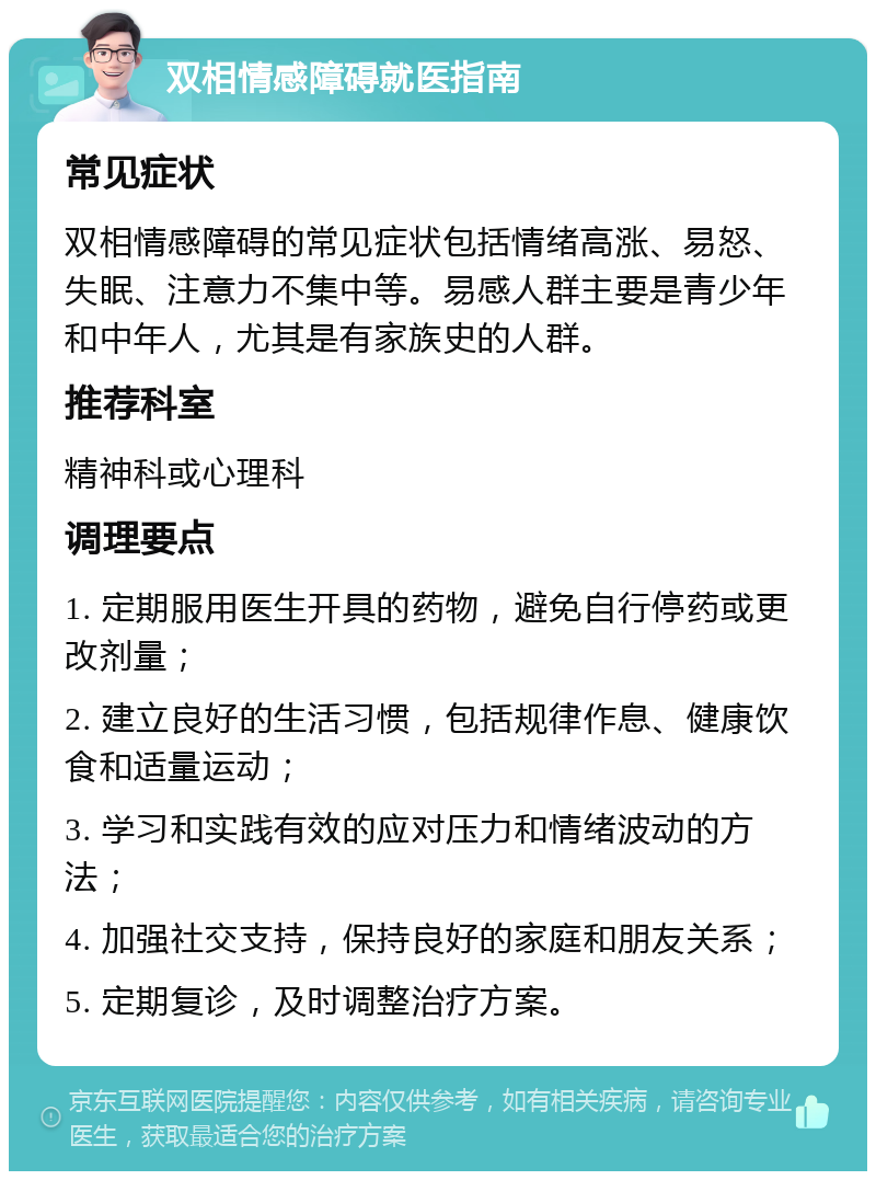 双相情感障碍就医指南 常见症状 双相情感障碍的常见症状包括情绪高涨、易怒、失眠、注意力不集中等。易感人群主要是青少年和中年人，尤其是有家族史的人群。 推荐科室 精神科或心理科 调理要点 1. 定期服用医生开具的药物，避免自行停药或更改剂量； 2. 建立良好的生活习惯，包括规律作息、健康饮食和适量运动； 3. 学习和实践有效的应对压力和情绪波动的方法； 4. 加强社交支持，保持良好的家庭和朋友关系； 5. 定期复诊，及时调整治疗方案。