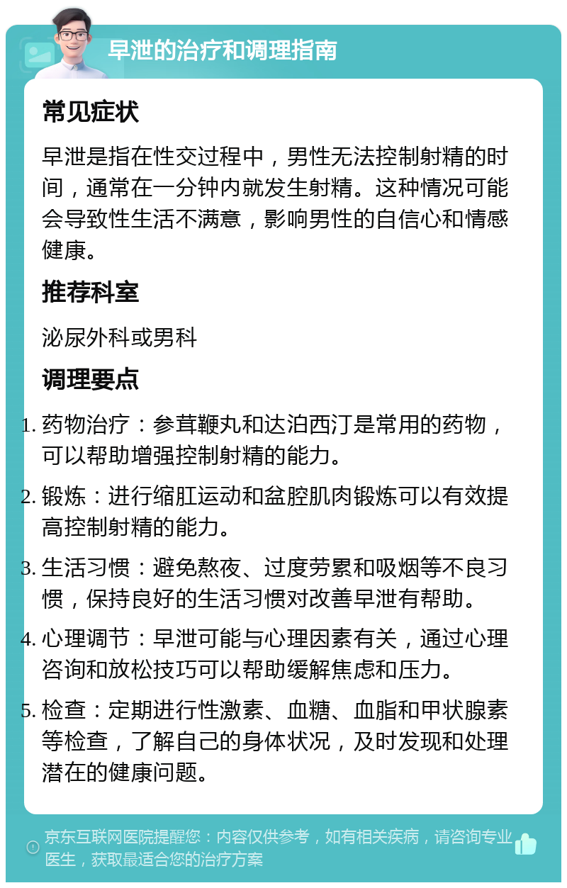 早泄的治疗和调理指南 常见症状 早泄是指在性交过程中，男性无法控制射精的时间，通常在一分钟内就发生射精。这种情况可能会导致性生活不满意，影响男性的自信心和情感健康。 推荐科室 泌尿外科或男科 调理要点 药物治疗：参茸鞭丸和达泊西汀是常用的药物，可以帮助增强控制射精的能力。 锻炼：进行缩肛运动和盆腔肌肉锻炼可以有效提高控制射精的能力。 生活习惯：避免熬夜、过度劳累和吸烟等不良习惯，保持良好的生活习惯对改善早泄有帮助。 心理调节：早泄可能与心理因素有关，通过心理咨询和放松技巧可以帮助缓解焦虑和压力。 检查：定期进行性激素、血糖、血脂和甲状腺素等检查，了解自己的身体状况，及时发现和处理潜在的健康问题。