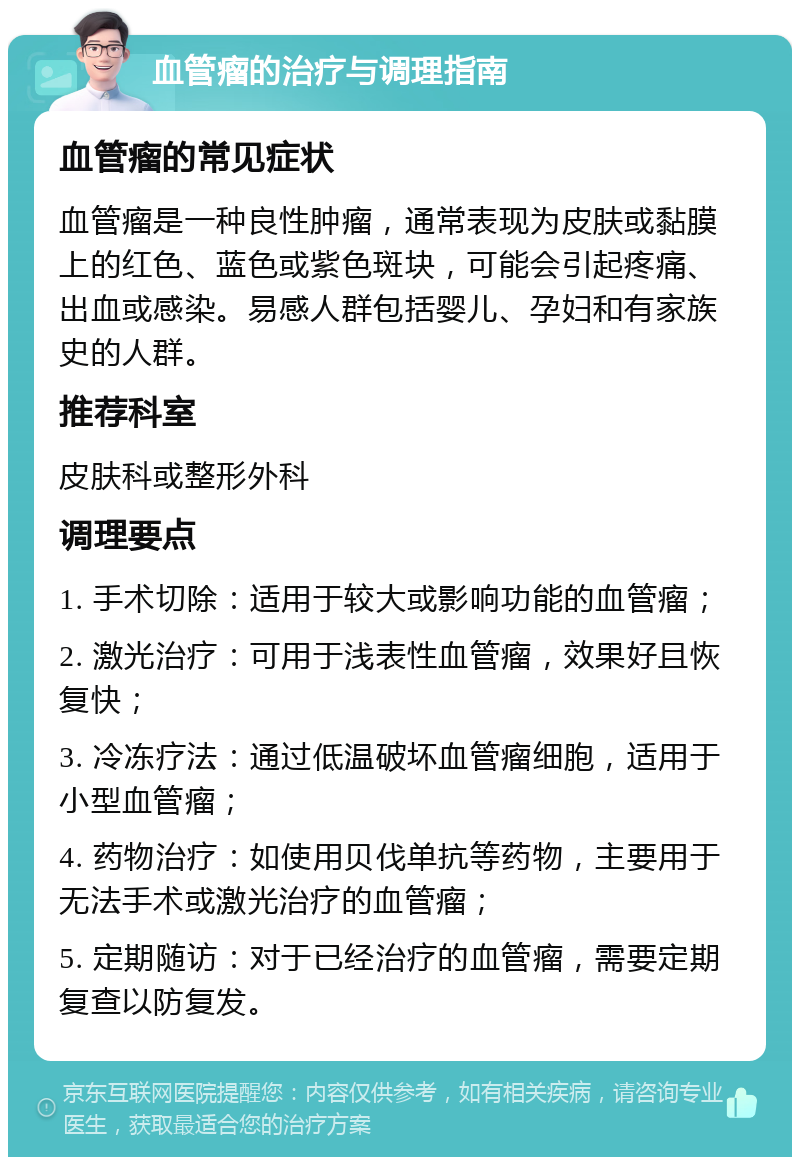 血管瘤的治疗与调理指南 血管瘤的常见症状 血管瘤是一种良性肿瘤，通常表现为皮肤或黏膜上的红色、蓝色或紫色斑块，可能会引起疼痛、出血或感染。易感人群包括婴儿、孕妇和有家族史的人群。 推荐科室 皮肤科或整形外科 调理要点 1. 手术切除：适用于较大或影响功能的血管瘤； 2. 激光治疗：可用于浅表性血管瘤，效果好且恢复快； 3. 冷冻疗法：通过低温破坏血管瘤细胞，适用于小型血管瘤； 4. 药物治疗：如使用贝伐单抗等药物，主要用于无法手术或激光治疗的血管瘤； 5. 定期随访：对于已经治疗的血管瘤，需要定期复查以防复发。