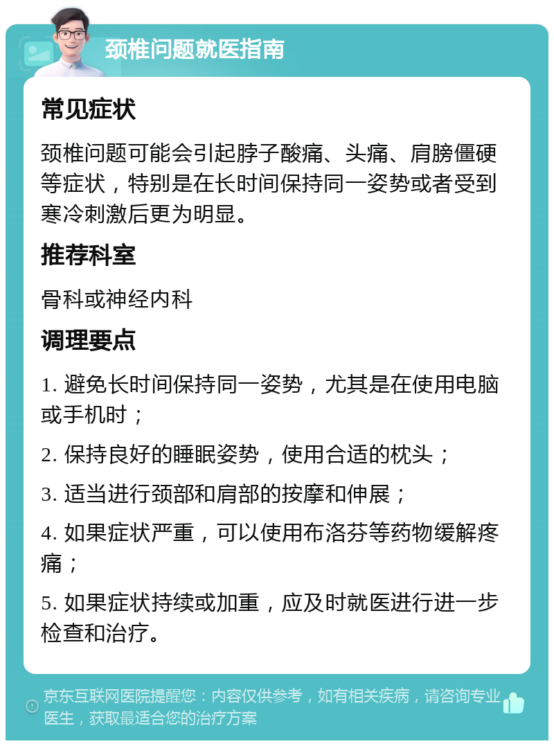 颈椎问题就医指南 常见症状 颈椎问题可能会引起脖子酸痛、头痛、肩膀僵硬等症状，特别是在长时间保持同一姿势或者受到寒冷刺激后更为明显。 推荐科室 骨科或神经内科 调理要点 1. 避免长时间保持同一姿势，尤其是在使用电脑或手机时； 2. 保持良好的睡眠姿势，使用合适的枕头； 3. 适当进行颈部和肩部的按摩和伸展； 4. 如果症状严重，可以使用布洛芬等药物缓解疼痛； 5. 如果症状持续或加重，应及时就医进行进一步检查和治疗。