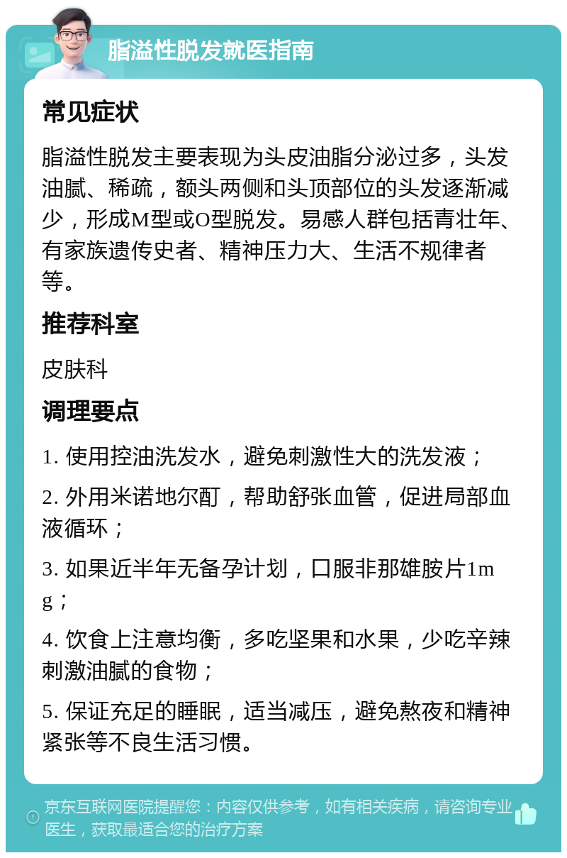 脂溢性脱发就医指南 常见症状 脂溢性脱发主要表现为头皮油脂分泌过多，头发油腻、稀疏，额头两侧和头顶部位的头发逐渐减少，形成M型或O型脱发。易感人群包括青壮年、有家族遗传史者、精神压力大、生活不规律者等。 推荐科室 皮肤科 调理要点 1. 使用控油洗发水，避免刺激性大的洗发液； 2. 外用米诺地尔酊，帮助舒张血管，促进局部血液循环； 3. 如果近半年无备孕计划，口服非那雄胺片1mg； 4. 饮食上注意均衡，多吃坚果和水果，少吃辛辣刺激油腻的食物； 5. 保证充足的睡眠，适当减压，避免熬夜和精神紧张等不良生活习惯。