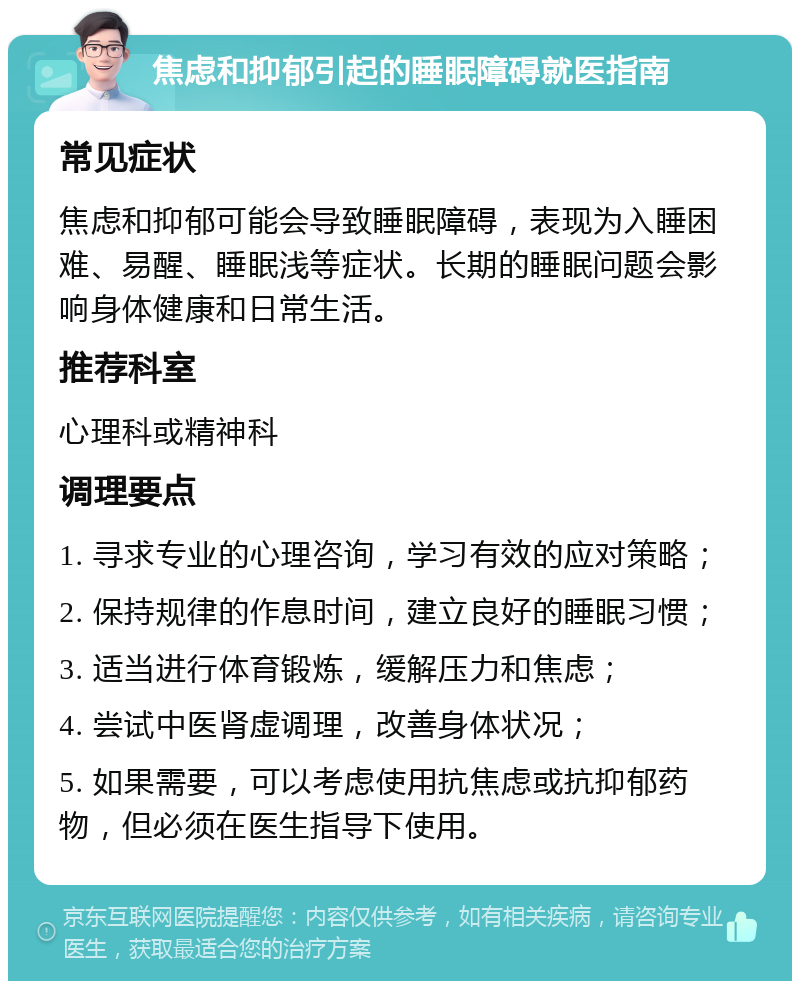 焦虑和抑郁引起的睡眠障碍就医指南 常见症状 焦虑和抑郁可能会导致睡眠障碍，表现为入睡困难、易醒、睡眠浅等症状。长期的睡眠问题会影响身体健康和日常生活。 推荐科室 心理科或精神科 调理要点 1. 寻求专业的心理咨询，学习有效的应对策略； 2. 保持规律的作息时间，建立良好的睡眠习惯； 3. 适当进行体育锻炼，缓解压力和焦虑； 4. 尝试中医肾虚调理，改善身体状况； 5. 如果需要，可以考虑使用抗焦虑或抗抑郁药物，但必须在医生指导下使用。