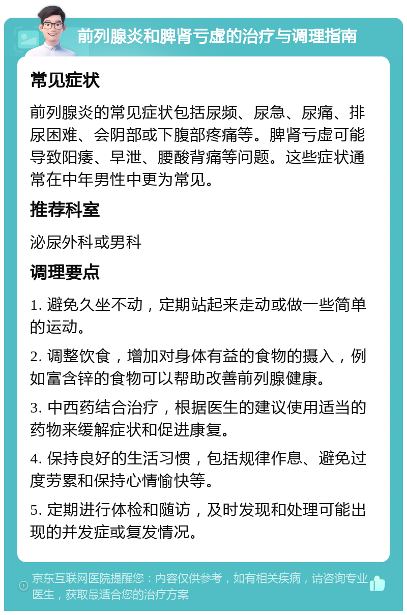 前列腺炎和脾肾亏虚的治疗与调理指南 常见症状 前列腺炎的常见症状包括尿频、尿急、尿痛、排尿困难、会阴部或下腹部疼痛等。脾肾亏虚可能导致阳痿、早泄、腰酸背痛等问题。这些症状通常在中年男性中更为常见。 推荐科室 泌尿外科或男科 调理要点 1. 避免久坐不动，定期站起来走动或做一些简单的运动。 2. 调整饮食，增加对身体有益的食物的摄入，例如富含锌的食物可以帮助改善前列腺健康。 3. 中西药结合治疗，根据医生的建议使用适当的药物来缓解症状和促进康复。 4. 保持良好的生活习惯，包括规律作息、避免过度劳累和保持心情愉快等。 5. 定期进行体检和随访，及时发现和处理可能出现的并发症或复发情况。