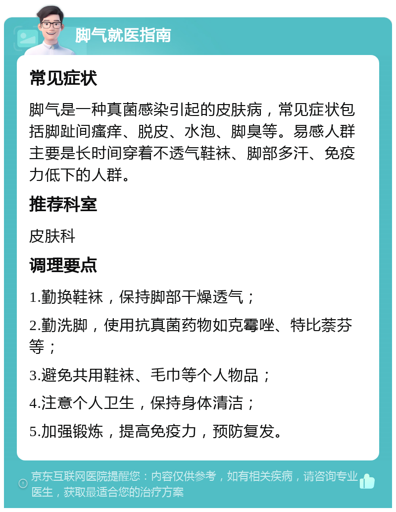 脚气就医指南 常见症状 脚气是一种真菌感染引起的皮肤病，常见症状包括脚趾间瘙痒、脱皮、水泡、脚臭等。易感人群主要是长时间穿着不透气鞋袜、脚部多汗、免疫力低下的人群。 推荐科室 皮肤科 调理要点 1.勤换鞋袜，保持脚部干燥透气； 2.勤洗脚，使用抗真菌药物如克霉唑、特比萘芬等； 3.避免共用鞋袜、毛巾等个人物品； 4.注意个人卫生，保持身体清洁； 5.加强锻炼，提高免疫力，预防复发。