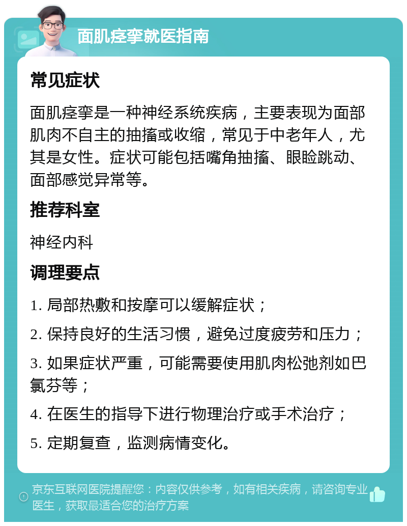 面肌痉挛就医指南 常见症状 面肌痉挛是一种神经系统疾病，主要表现为面部肌肉不自主的抽搐或收缩，常见于中老年人，尤其是女性。症状可能包括嘴角抽搐、眼睑跳动、面部感觉异常等。 推荐科室 神经内科 调理要点 1. 局部热敷和按摩可以缓解症状； 2. 保持良好的生活习惯，避免过度疲劳和压力； 3. 如果症状严重，可能需要使用肌肉松弛剂如巴氯芬等； 4. 在医生的指导下进行物理治疗或手术治疗； 5. 定期复查，监测病情变化。