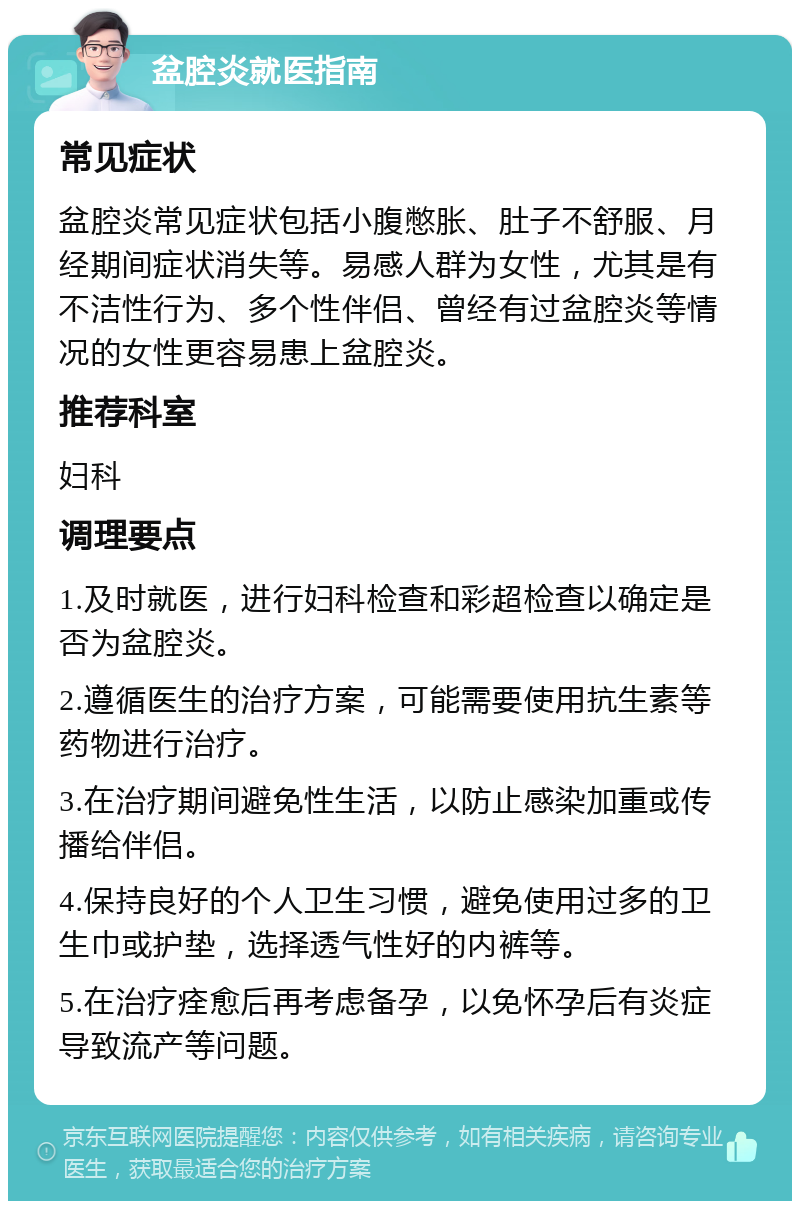 盆腔炎就医指南 常见症状 盆腔炎常见症状包括小腹憋胀、肚子不舒服、月经期间症状消失等。易感人群为女性，尤其是有不洁性行为、多个性伴侣、曾经有过盆腔炎等情况的女性更容易患上盆腔炎。 推荐科室 妇科 调理要点 1.及时就医，进行妇科检查和彩超检查以确定是否为盆腔炎。 2.遵循医生的治疗方案，可能需要使用抗生素等药物进行治疗。 3.在治疗期间避免性生活，以防止感染加重或传播给伴侣。 4.保持良好的个人卫生习惯，避免使用过多的卫生巾或护垫，选择透气性好的内裤等。 5.在治疗痊愈后再考虑备孕，以免怀孕后有炎症导致流产等问题。