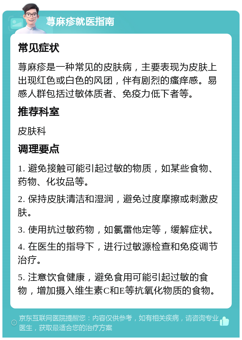 荨麻疹就医指南 常见症状 荨麻疹是一种常见的皮肤病，主要表现为皮肤上出现红色或白色的风团，伴有剧烈的瘙痒感。易感人群包括过敏体质者、免疫力低下者等。 推荐科室 皮肤科 调理要点 1. 避免接触可能引起过敏的物质，如某些食物、药物、化妆品等。 2. 保持皮肤清洁和湿润，避免过度摩擦或刺激皮肤。 3. 使用抗过敏药物，如氯雷他定等，缓解症状。 4. 在医生的指导下，进行过敏源检查和免疫调节治疗。 5. 注意饮食健康，避免食用可能引起过敏的食物，增加摄入维生素C和E等抗氧化物质的食物。