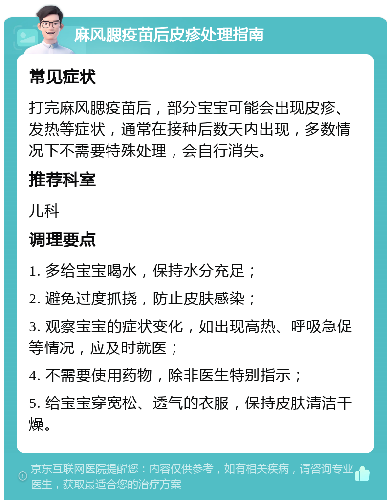 麻风腮疫苗后皮疹处理指南 常见症状 打完麻风腮疫苗后，部分宝宝可能会出现皮疹、发热等症状，通常在接种后数天内出现，多数情况下不需要特殊处理，会自行消失。 推荐科室 儿科 调理要点 1. 多给宝宝喝水，保持水分充足； 2. 避免过度抓挠，防止皮肤感染； 3. 观察宝宝的症状变化，如出现高热、呼吸急促等情况，应及时就医； 4. 不需要使用药物，除非医生特别指示； 5. 给宝宝穿宽松、透气的衣服，保持皮肤清洁干燥。